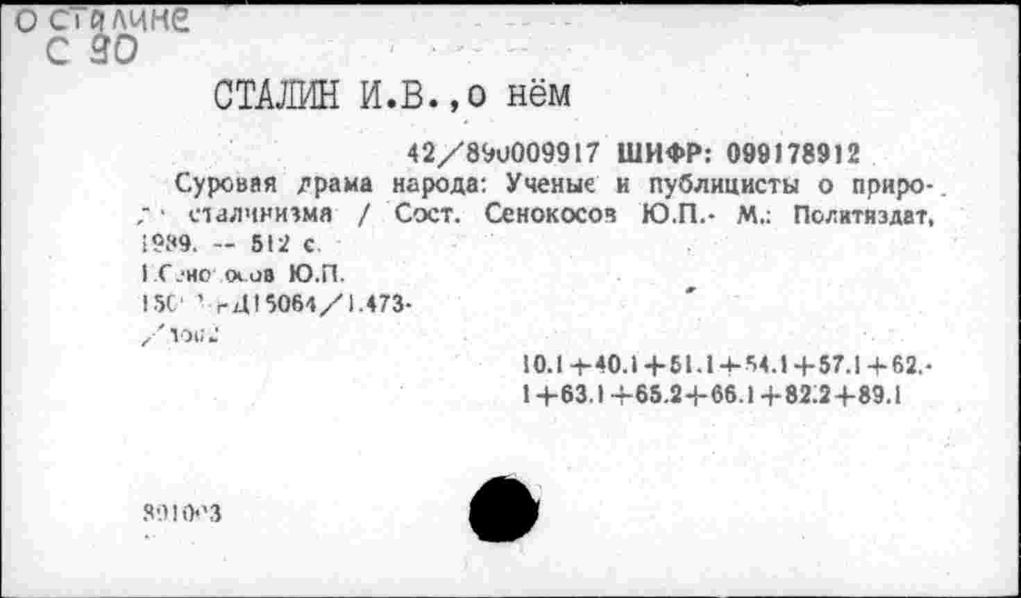 ﻿о С1 длине
С 30
СТАЛИН И.В.,о нём
42/89и009917 ШИФР: 099178912
Суровая драма народа: Ученые и публицисты о природа сталинизма / Сост. Сенокосов Ю.П.- М.: Политиздат, 1989. — 512 с.
I С ?но <х ов Ю.П.
15С‘ ’ гЦ!5064/1.473-
Xх 10112
10.1-1-40.1+51.14-54.14-57.1+62. •
1 +63.1+65.2+66.1+82:2+89.1
3910'3